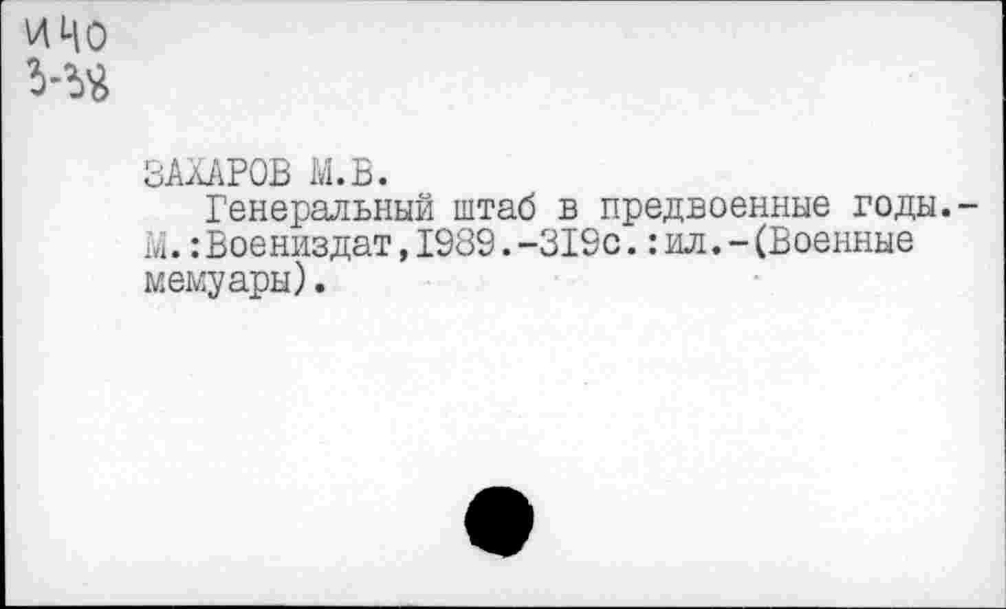 ﻿и Цо Ий
ЗАХАРОВ М.В.
Генеральный штаб в предвоенные годы. X.:Воениздат,1989.-319с.:ил.-(Военные мемуары).